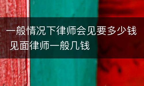 一般情况下律师会见要多少钱 见面律师一般几钱