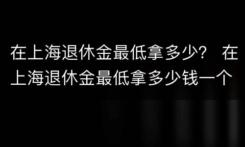 在上海退休金最低拿多少？ 在上海退休金最低拿多少钱一个月