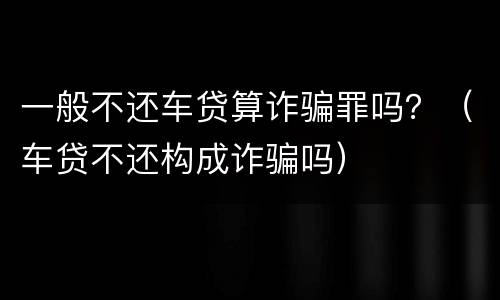 一般不还车贷算诈骗罪吗？（车贷不还构成诈骗吗）