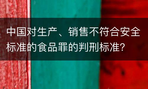 中国对生产、销售不符合安全标准的食品罪的判刑标准？