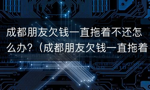 成都朋友欠钱一直拖着不还怎么办?（成都朋友欠钱一直拖着不还怎么办呢）