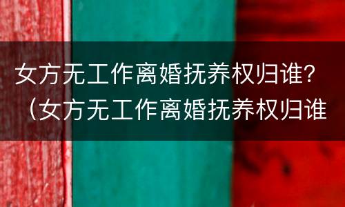 女方无工作离婚抚养权归谁？（女方无工作离婚抚养权归谁管）