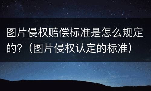 图片侵权赔偿标准是怎么规定的?（图片侵权认定的标准）