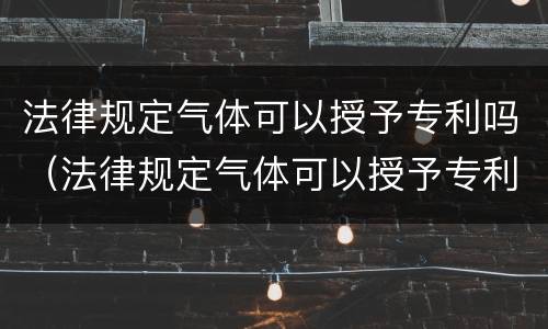 法律规定气体可以授予专利吗（法律规定气体可以授予专利吗为什么）