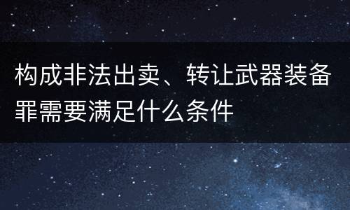 构成非法出卖、转让武器装备罪需要满足什么条件