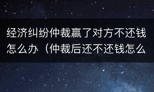 经济纠纷仲裁赢了对方不还钱怎么办（仲裁后还不还钱怎么办）
