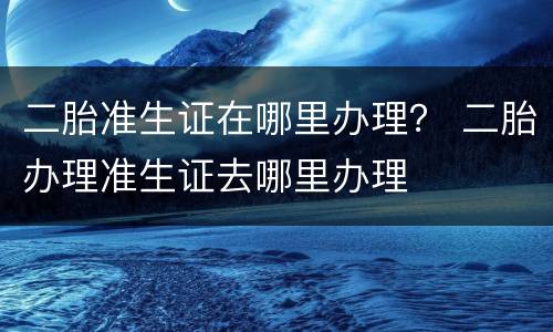 二胎准生证在哪里办理？ 二胎办理准生证去哪里办理