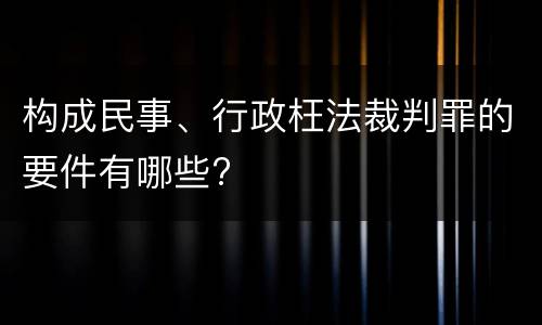 构成民事、行政枉法裁判罪的要件有哪些?