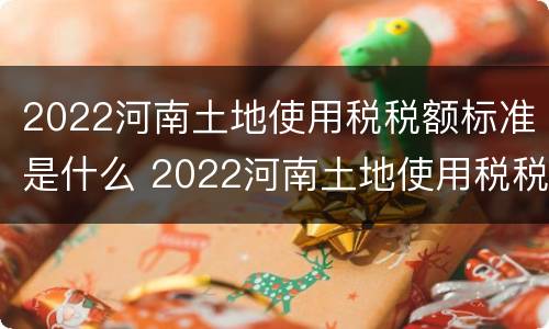 2022河南土地使用税税额标准是什么 2022河南土地使用税税额标准是什么呢
