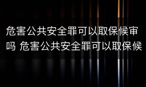 危害公共安全罪可以取保候审吗 危害公共安全罪可以取保候审吗判多少年