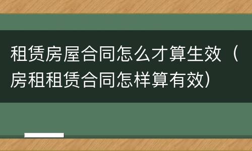 租赁房屋合同怎么才算生效（房租租赁合同怎样算有效）
