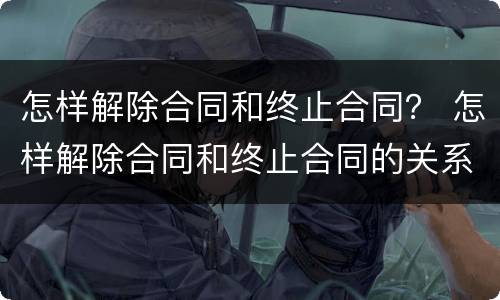 怎样解除合同和终止合同？ 怎样解除合同和终止合同的关系
