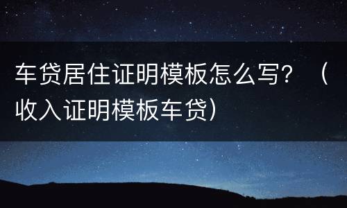 车贷居住证明模板怎么写？（收入证明模板车贷）