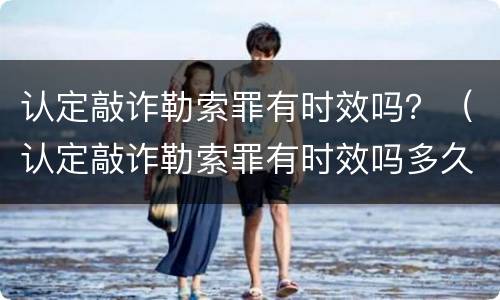 认定敲诈勒索罪有时效吗？（认定敲诈勒索罪有时效吗多久）