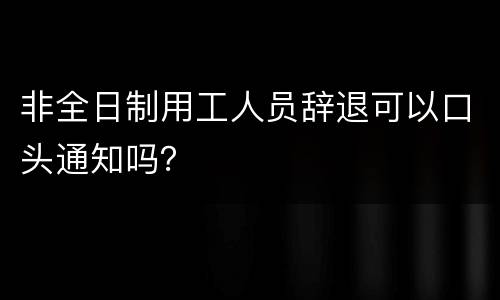 非全日制用工人员辞退可以口头通知吗？