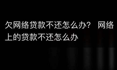 欠网络贷款不还怎么办？ 网络上的贷款不还怎么办