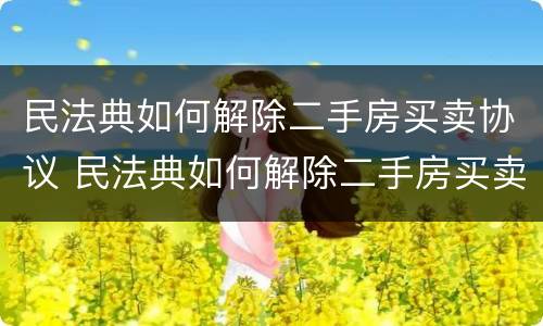 民法典如何解除二手房买卖协议 民法典如何解除二手房买卖协议的效力