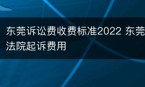 东莞诉讼费收费标准2022 东莞法院起诉费用