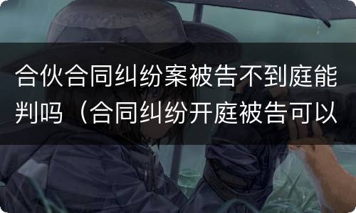 合伙合同纠纷案被告不到庭能判吗（合同纠纷开庭被告可以不出庭吗）
