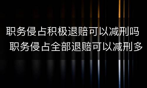 职务侵占积极退赔可以减刑吗 职务侵占全部退赔可以减刑多少