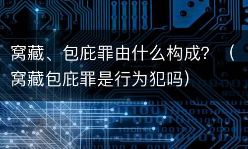 窝藏、包庇罪由什么构成？（窝藏包庇罪是行为犯吗）