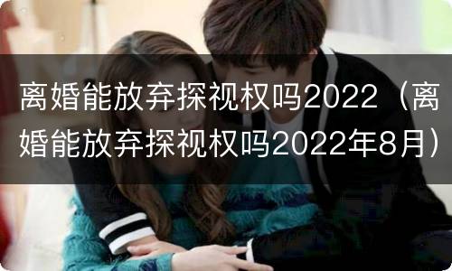 离婚能放弃探视权吗2022（离婚能放弃探视权吗2022年8月）