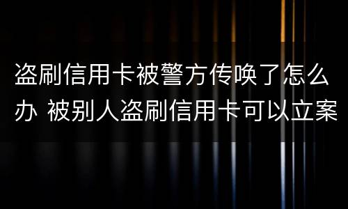 盗刷信用卡被警方传唤了怎么办 被别人盗刷信用卡可以立案吗