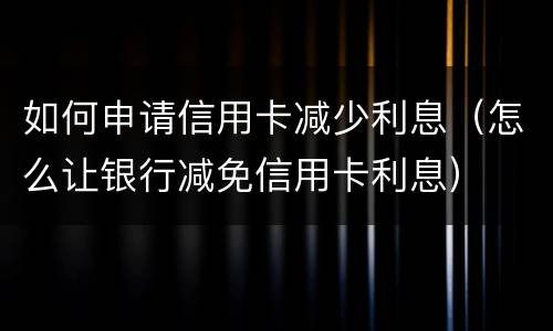如何申请信用卡减少利息（怎么让银行减免信用卡利息）