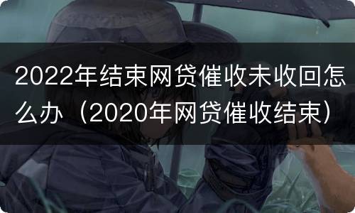 2022年结束网贷催收未收回怎么办（2020年网贷催收结束）
