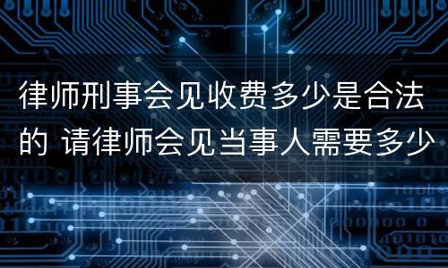 律师刑事会见收费多少是合法的 请律师会见当事人需要多少钱
