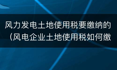 风力发电土地使用税要缴纳的（风电企业土地使用税如何缴纳）