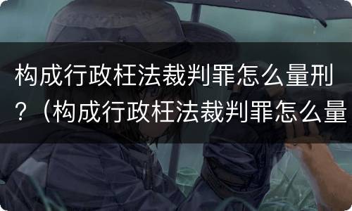 构成行政枉法裁判罪怎么量刑?（构成行政枉法裁判罪怎么量刑的）