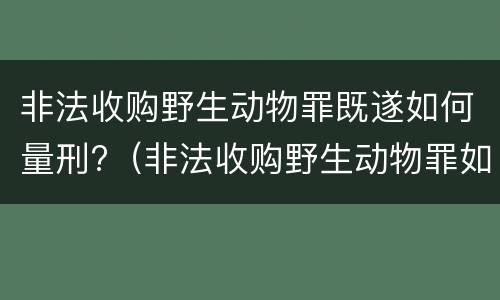 非法收购野生动物罪既遂如何量刑?（非法收购野生动物罪如何认定）