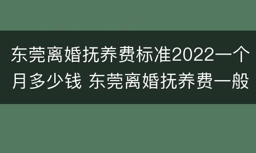 东莞离婚抚养费标准2022一个月多少钱 东莞离婚抚养费一般多少钱
