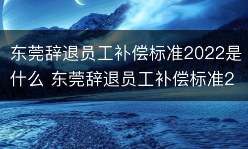 东莞辞退员工补偿标准2022是什么 东莞辞退员工补偿标准2021怎么算