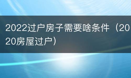 2022过户房子需要啥条件（2020房屋过户）