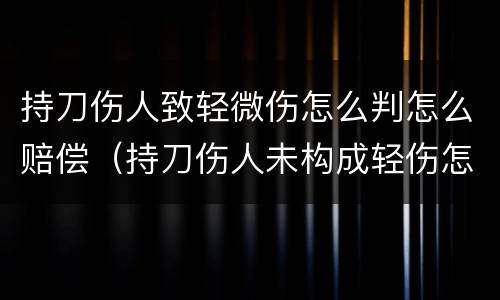 持刀伤人致轻微伤怎么判怎么赔偿（持刀伤人未构成轻伤怎么判）