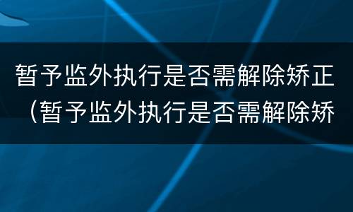 暂予监外执行是否需解除矫正（暂予监外执行是否需解除矫正关系）