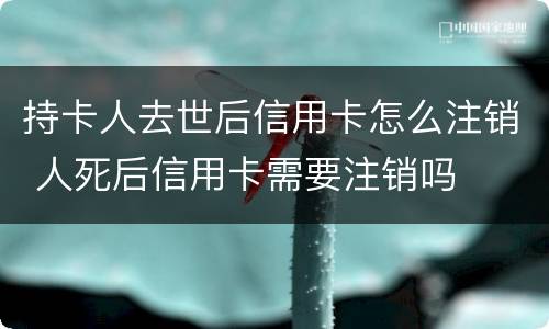 持卡人去世后信用卡怎么注销 人死后信用卡需要注销吗