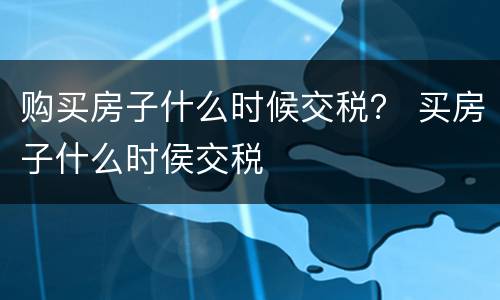 购买房子什么时候交税？ 买房子什么时侯交税
