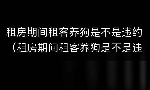 租房期间租客养狗是不是违约（租房期间租客养狗是不是违约责任）