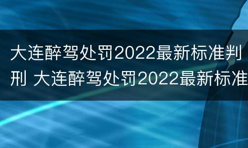大连醉驾处罚2022最新标准判刑 大连醉驾处罚2022最新标准判刑案例