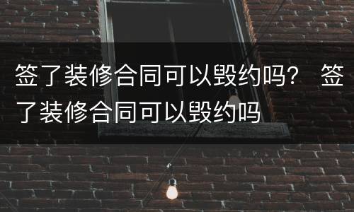 签了装修合同可以毁约吗？ 签了装修合同可以毁约吗