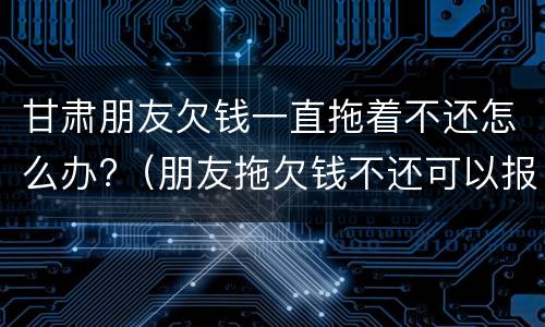 甘肃朋友欠钱一直拖着不还怎么办?（朋友拖欠钱不还可以报警吗）