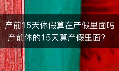 产前15天休假算在产假里面吗 产前休的15天算产假里面?