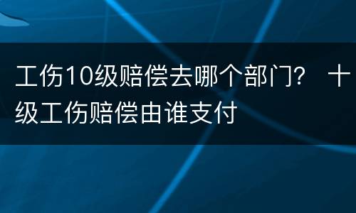 工伤10级赔偿去哪个部门？ 十级工伤赔偿由谁支付