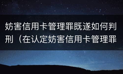 妨害信用卡管理罪既遂如何判刑（在认定妨害信用卡管理罪时,要注意窃取）