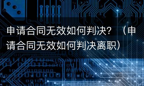 申请合同无效如何判决？（申请合同无效如何判决离职）