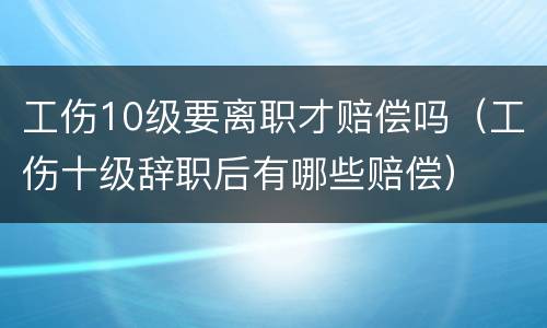 工伤10级要离职才赔偿吗（工伤十级辞职后有哪些赔偿）
