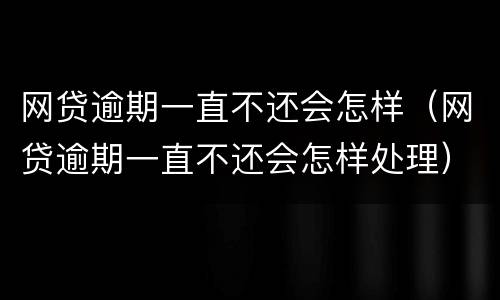 网贷逾期一直不还会怎样（网贷逾期一直不还会怎样处理）